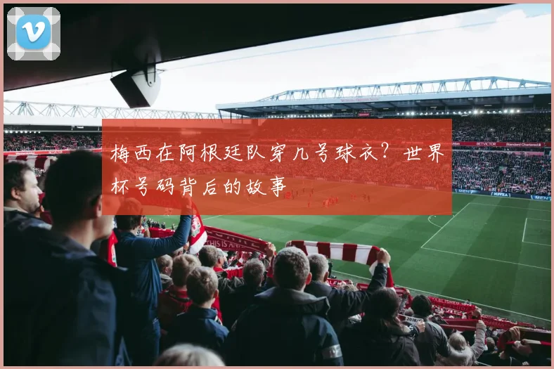 梅西在阿根廷队穿几号球衣？世界杯号码背后的故事